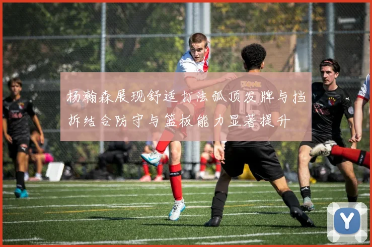 杨瀚森展现舒适打法弧顶发牌与挡拆结合防守与篮板能力显著提升