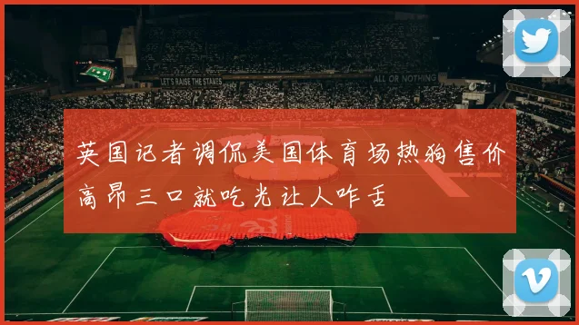 英国记者调侃美国体育场热狗售价高昂三口就吃光让人咋舌