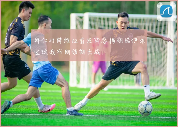 拜仁对阵维拉首发阵容揭晓诺伊尔金玟哉布朗领衔出战