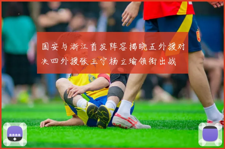 国安与浙江首发阵容揭晓五外援对决四外援张玉宁杨立瑜领衔出战