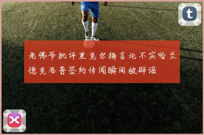 老佛爷批评里克尔梅言论不实哈兰德克洛普签约传闻瞬间被辟谣