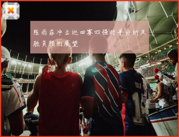 陈雨菲冲击巡回赛四强对手分析及胜负预测展望
