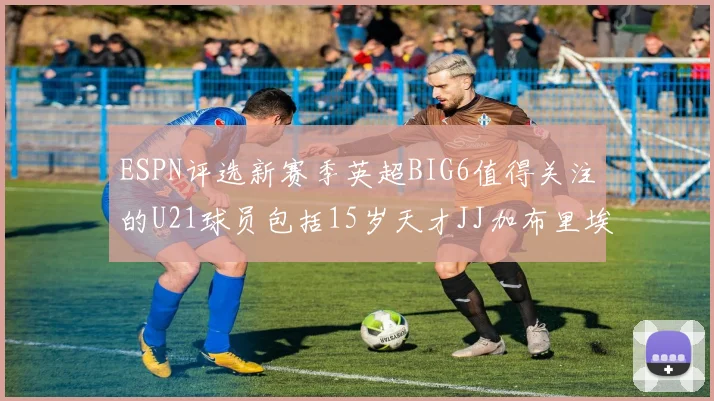ESPN评选新赛季英超BIG6值得关注的U21球员包括15岁天才JJ加布里埃尔