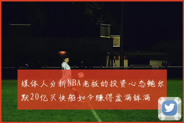 媒体人分析NBA老板的投资心态鲍尔默20亿买快船如今赚得盆满钵满