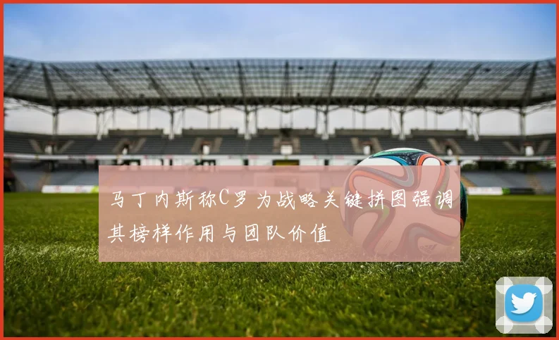 马丁内斯称C罗为战略关键拼图强调其榜样作用与团队价值