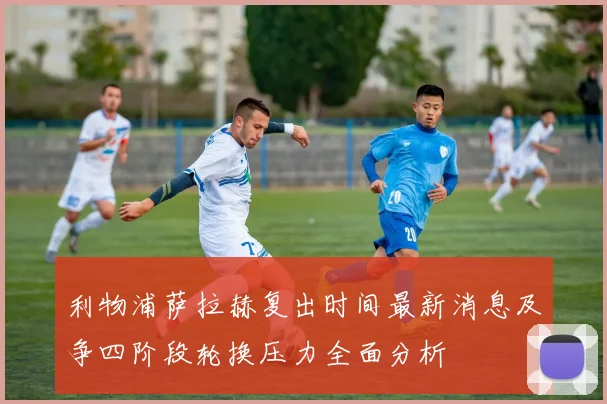 利物浦萨拉赫复出时间最新消息及争四阶段轮换压力全面分析