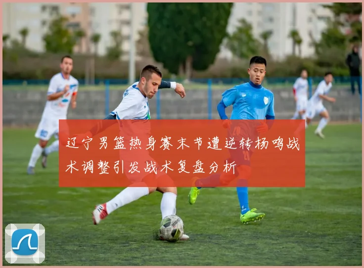辽宁男篮热身赛末节遭逆转杨鸣战术调整引发战术复盘分析
