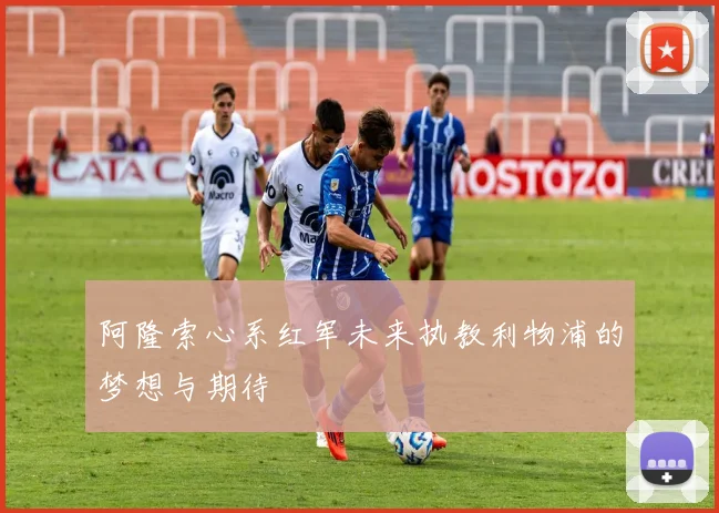阿隆索心系红军未来执教利物浦的梦想与期待